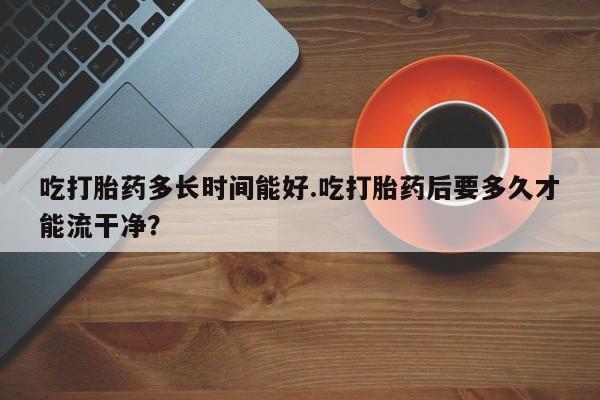 米非米索联系方式吃打胎药多长时间能好.吃打胎药后要多久才能流干净？