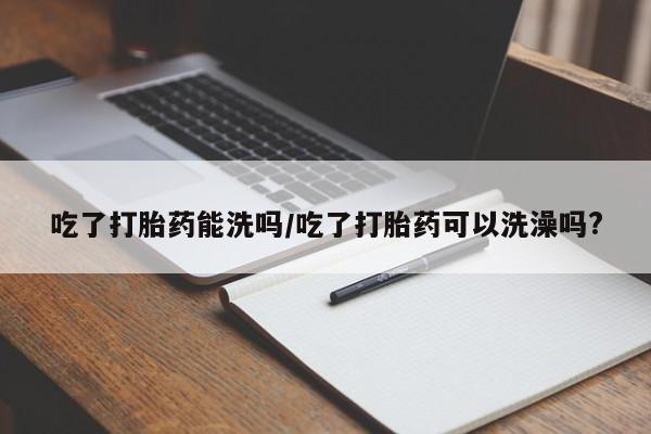 米非米索联系方式吃了打胎药能洗吗/吃了打胎药可以洗澡吗?