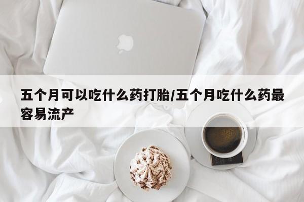 米非米索联系方式五个月可以吃什么药打胎/五个月吃什么药最容易流产