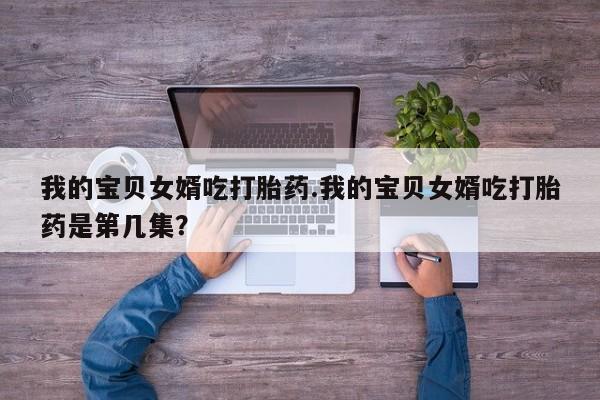 米非米索联系方式我的宝贝女婿吃打胎药.我的宝贝女婿吃打胎药是第几集？