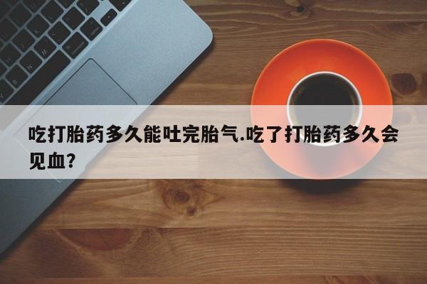 米非米索联系方式吃打胎药多久能吐完胎气.吃了打胎药多久会见血？