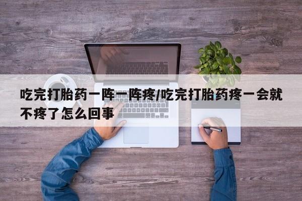 米非米索联系方式吃完打胎药一阵一阵疼/吃完打胎药疼一会就不疼了怎么回事