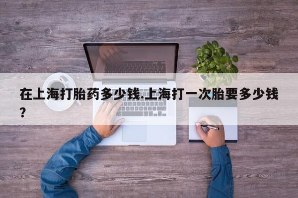 米非米索联系方式在上海打胎药多少钱.上海打一次胎要多少钱？