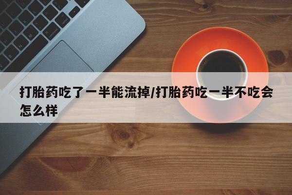 米非米索联系方式打胎药吃了一半能流掉/打胎药吃一半不吃会怎么样