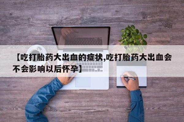 米非米索联系方式【吃打胎药大出血的症状,吃打胎药大出血会不会影响以后怀孕】