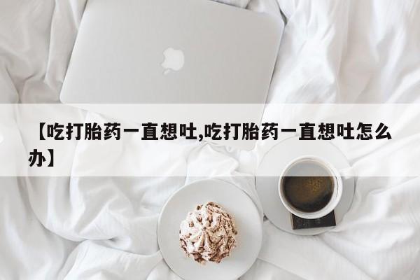 米非米索联系方式【吃打胎药一直想吐,吃打胎药一直想吐怎么办】