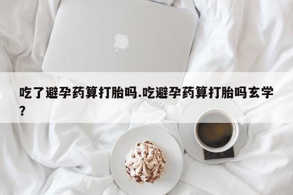 米非米索联系方式吃了避孕药算打胎吗.吃避孕药算打胎吗玄学？
