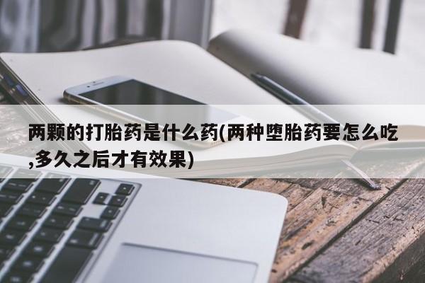 米非米索联系方式两颗的打胎药是什么药(两种堕胎药要怎么吃,多久之后才有效果)