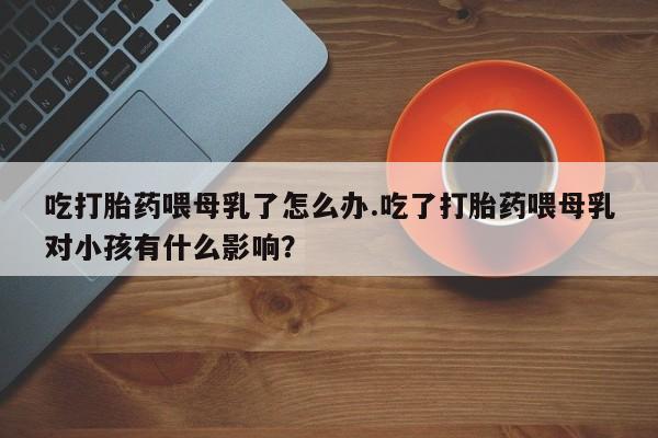 米非米索联系方式吃打胎药喂母乳了怎么办.吃了打胎药喂母乳对小孩有什么影响？