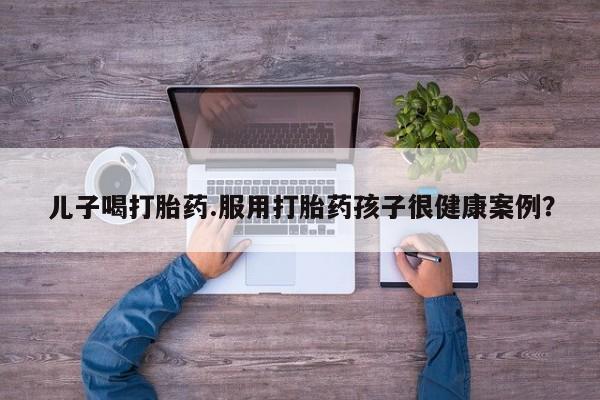 米非米索联系方式儿子喝打胎药.服用打胎药孩子很健康案例？