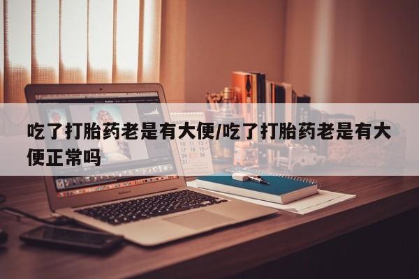 米非米索联系方式吃了打胎药老是有大便/吃了打胎药老是有大便正常吗
