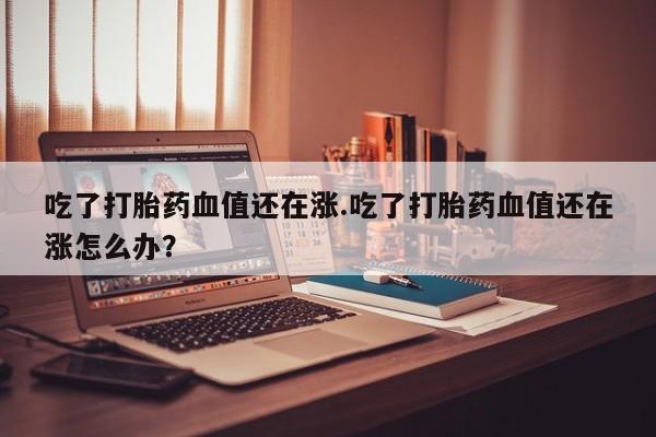 米非米索联系方式吃了打胎药血值还在涨.吃了打胎药血值还在涨怎么办？