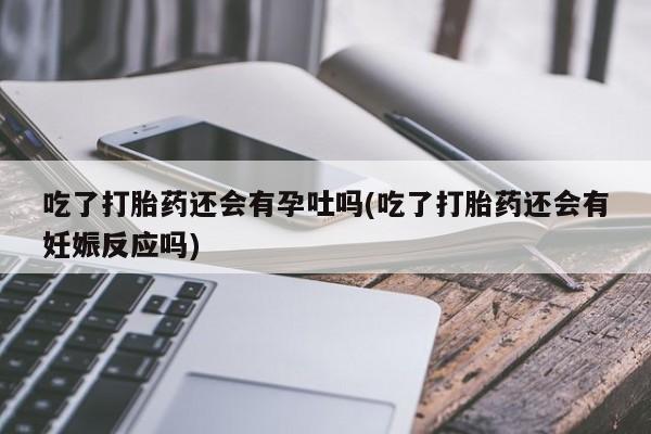 米非米索联系方式吃了打胎药还会有孕吐吗(吃了打胎药还会有妊娠反应吗)