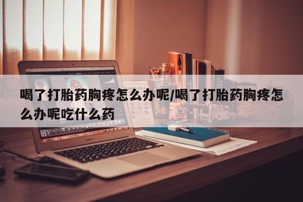米非米索联系方式喝了打胎药胸疼怎么办呢/喝了打胎药胸疼怎么办呢吃什么药