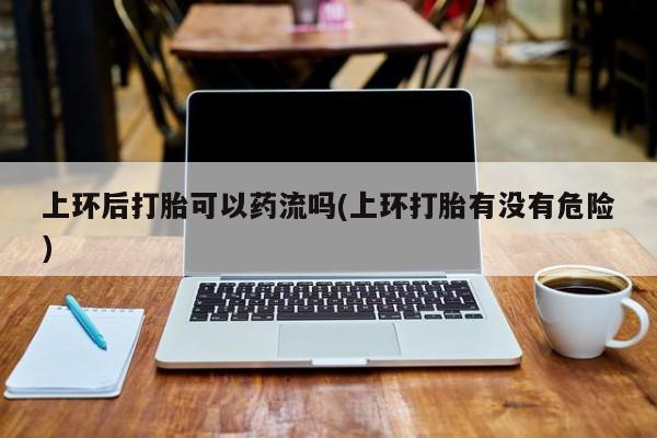 米非米索联系方式上环后打胎可以药流吗(上环打胎有没有危险)