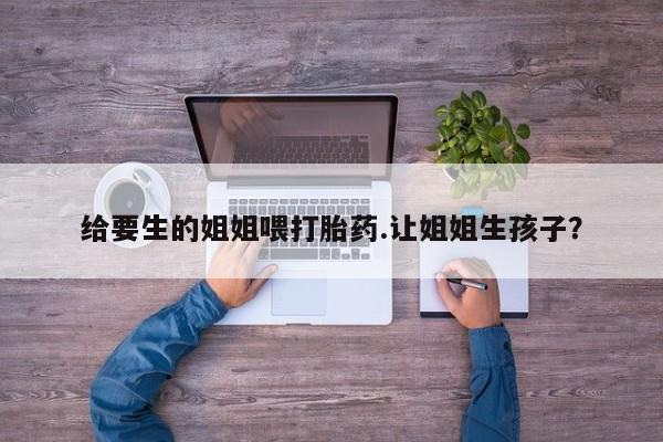 米非米索联系方式给要生的姐姐喂打胎药.让姐姐生孩子？