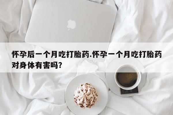 米非米索联系方式怀孕后一个月吃打胎药.怀孕一个月吃打胎药对身体有害吗？