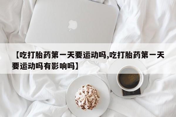 米非米索联系方式【吃打胎药第一天要运动吗,吃打胎药第一天要运动吗有影响吗】