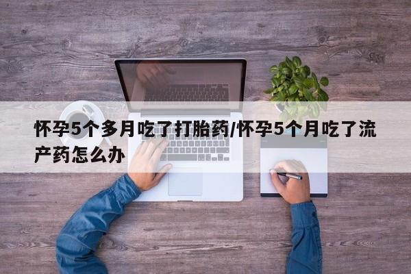 米非米索联系方式怀孕5个多月吃了打胎药/怀孕5个月吃了流产药怎么办