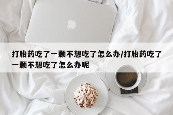 米非米索联系方式打胎药吃了一颗不想吃了怎么办/打胎药吃了一颗不想吃了怎么办呢