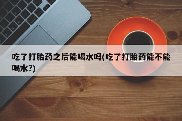 米非米索联系方式吃了打胎药之后能喝水吗(吃了打胎药能不能喝水?)