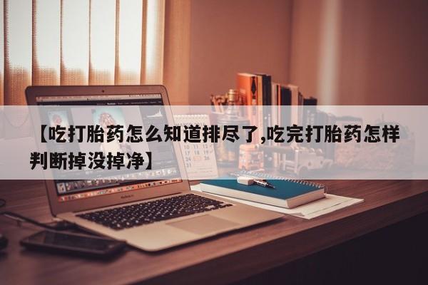 米非米索联系方式【吃打胎药怎么知道排尽了,吃完打胎药怎样判断掉没掉净】