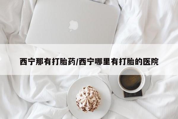 米非米索联系方式西宁那有打胎药/西宁哪里有打胎的医院