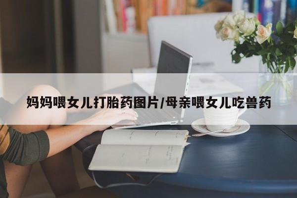 米非米索联系方式妈妈喂女儿打胎药图片/母亲喂女儿吃兽药