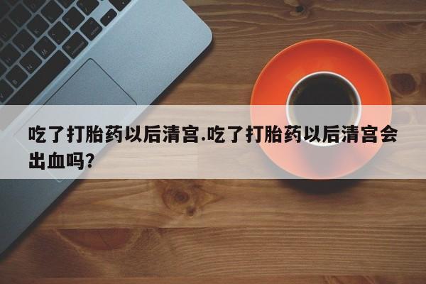 米非米索联系方式吃了打胎药以后清宫.吃了打胎药以后清宫会出血吗？
