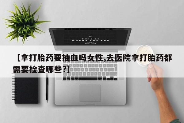米非米索联系方式【拿打胎药要抽血吗女性,去医院拿打胎药都需要检查哪些?】