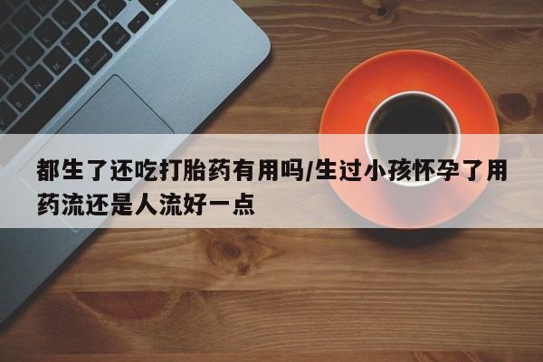 米非米索联系方式都生了还吃打胎药有用吗/生过小孩怀孕了用药流还是人流好一点