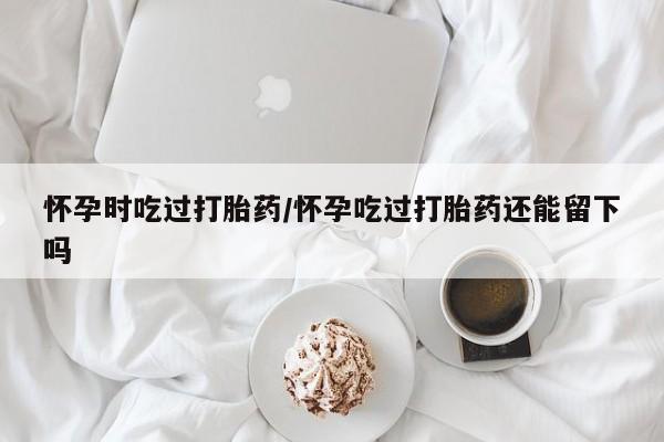 米非米索联系方式怀孕时吃过打胎药/怀孕吃过打胎药还能留下吗