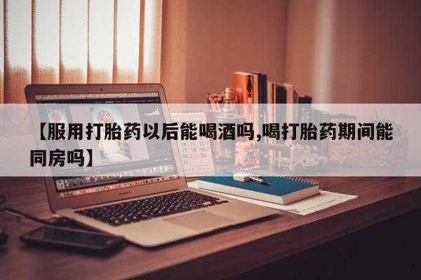 米非米索联系方式【服用打胎药以后能喝酒吗,喝打胎药期间能同房吗】