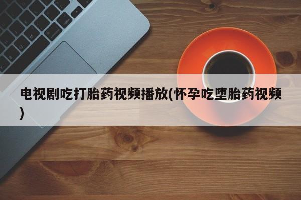 米非米索联系方式电视剧吃打胎药视频播放(怀孕吃堕胎药视频)