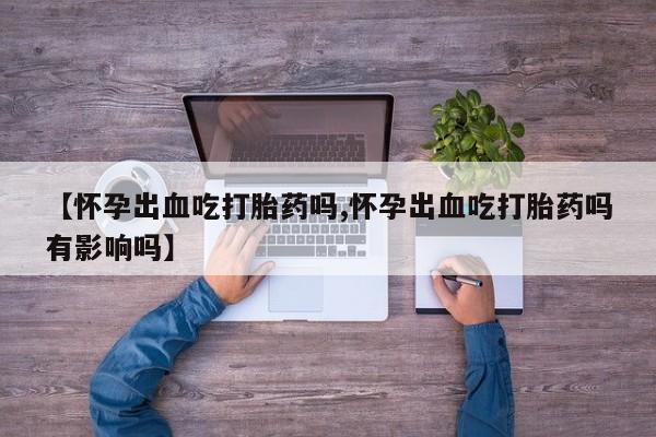 米非米索联系方式【怀孕出血吃打胎药吗,怀孕出血吃打胎药吗有影响吗】