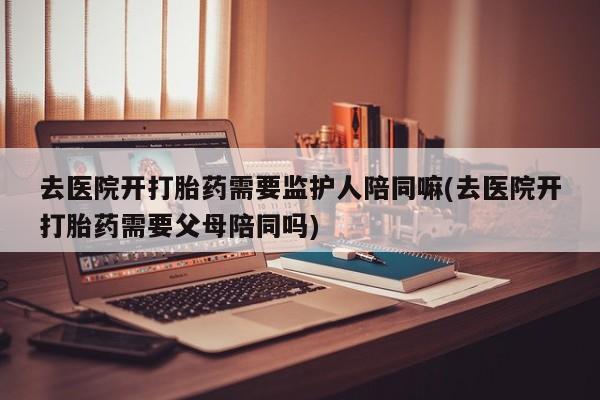 米非米索联系方式去医院开打胎药需要监护人陪同嘛(去医院开打胎药需要父母陪同吗)