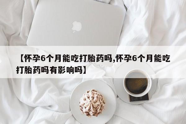 米非米索联系方式【怀孕6个月能吃打胎药吗,怀孕6个月能吃打胎药吗有影响吗】