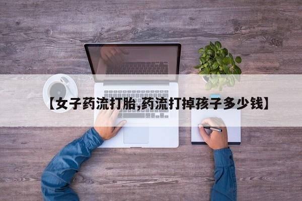 米非米索联系方式【女子药流打胎,药流打掉孩子多少钱】