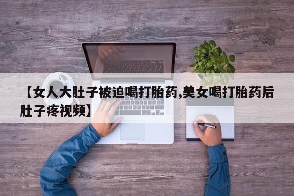 米非米索联系方式【女人大肚子被迫喝打胎药,美女喝打胎药后肚子疼视频】