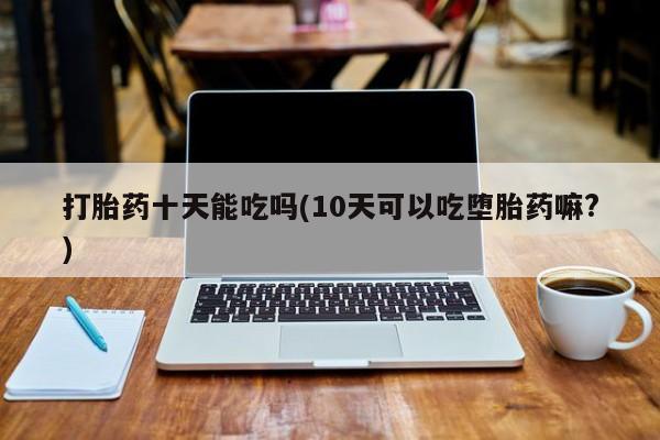米非米索联系方式打胎药十天能吃吗(10天可以吃堕胎药嘛?)