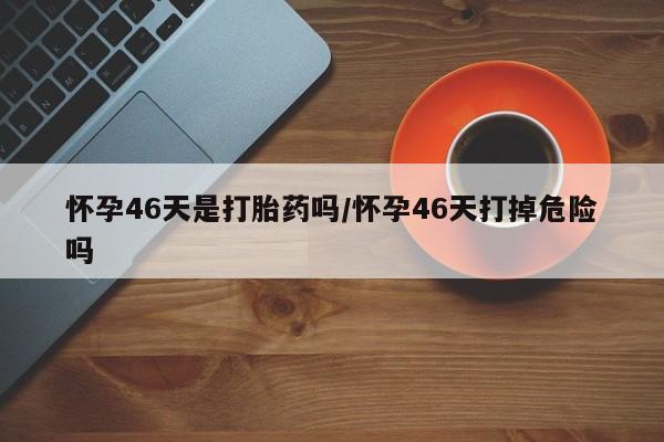 米非米索联系方式怀孕46天是打胎药吗/怀孕46天打掉危险吗