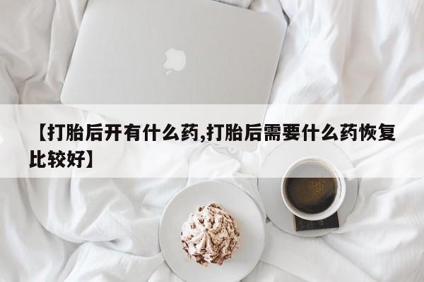米非米索联系方式【打胎后开有什么药,打胎后需要什么药恢复比较好】