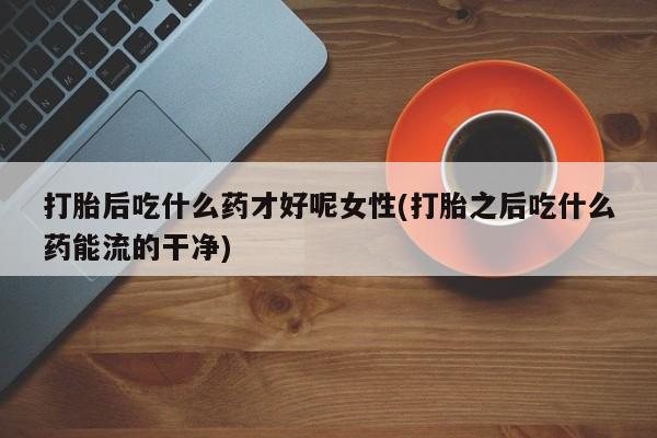米非米索联系方式打胎后吃什么药才好呢女性(打胎之后吃什么药能流的干净)