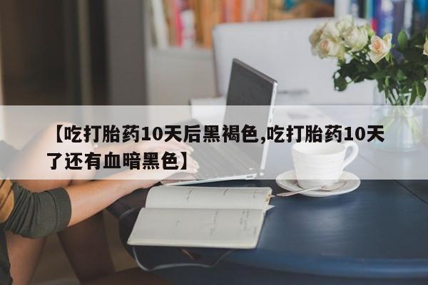 米非米索联系方式【吃打胎药10天后黑褐色,吃打胎药10天了还有血暗黑色】
