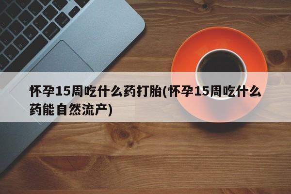 米非米索联系方式怀孕15周吃什么药打胎(怀孕15周吃什么药能自然流产)
