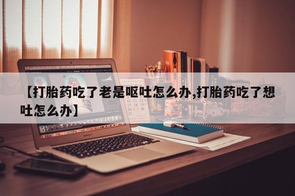 米非米索联系方式【打胎药吃了老是呕吐怎么办,打胎药吃了想吐怎么办】