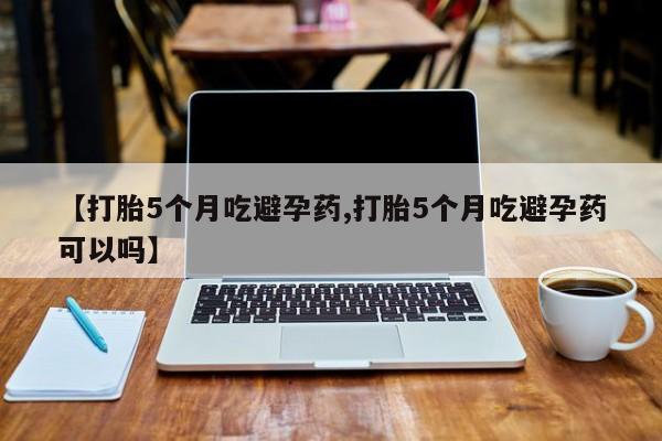 米非米索联系方式【打胎5个月吃避孕药,打胎5个月吃避孕药可以吗】
