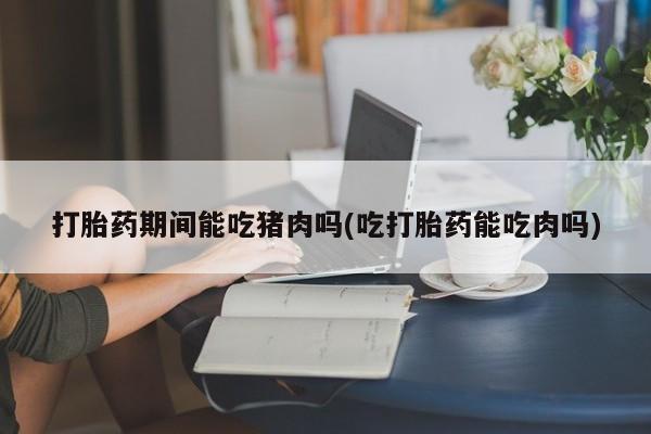 米非米索联系方式打胎药期间能吃猪肉吗(吃打胎药能吃肉吗)