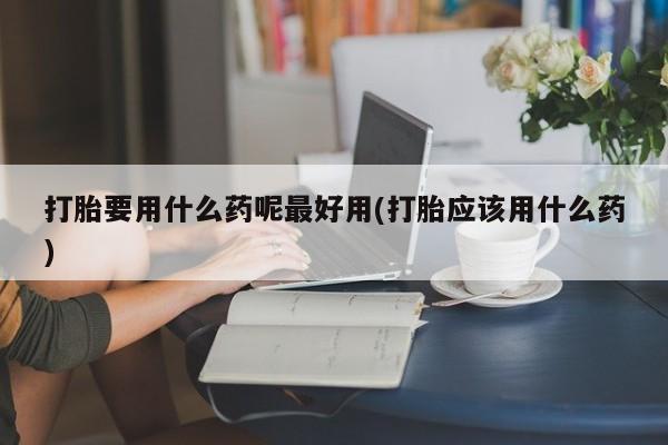 米非米索联系方式打胎要用什么药呢最好用(打胎应该用什么药)