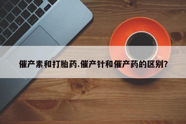 米非米索联系方式催产素和打胎药.催产针和催产药的区别？